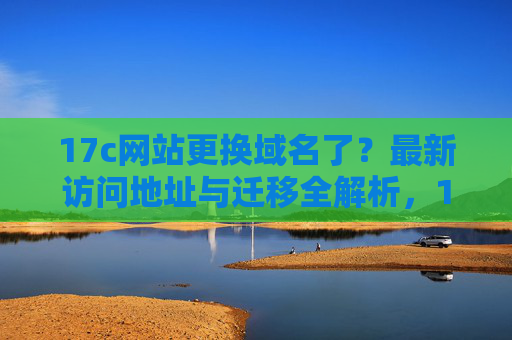 17c网站更换域名了?最新访问地址与迁移全解析,17c网站更换域名,最新访问地址与迁移全解析 17c网站更换域名了?最新访问地址与迁移全解析,17c网站更换域名,最新访问地址与迁移全解析