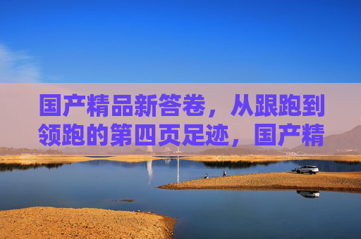 国产精品新答卷,从跟跑到领跑的第四页足迹,国产精品新答卷,从跟跑到领跑的足迹 国产精品新答卷,从跟跑到领跑的第四页足迹,国产精品新答卷,从跟跑到领跑的足迹