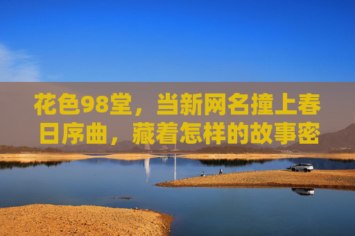 花色98堂,当新网名撞上春日序曲,藏着怎样的故事密码?花色98堂,新网名撞响春日序曲的故事密码 花色98堂,当新网名撞上春日序曲,藏着怎样的故事密码?花色98堂,新网名撞响春日序曲的故事密码