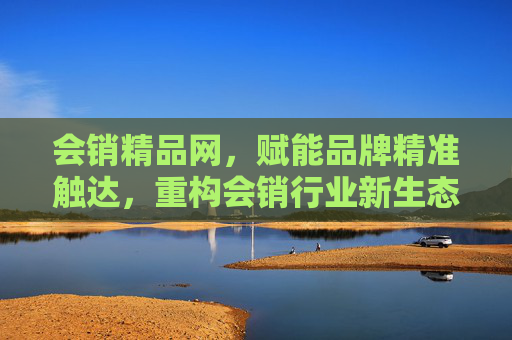 会销精品网，赋能品牌精准触达，重构会销行业新生态，会销精品网，赋能品牌精准触达，重构行业新生态