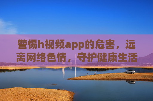警惕h视频app的危害,远离网络色情,守护健康生活,警惕h视频app危害,远离网络色情守护健康生活 警惕h视频app的危害,远离网络色情,守护健康生活,警惕h视频app危害,远离网络色情守护健康生活