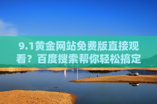 9.1黄金网站免费版直接观看?百度搜索帮你轻松搞定!百度搜索轻松搞定9.1黄金网站免费版直接观看 9.1黄金网站免费版直接观看?百度搜索帮你轻松搞定!百度搜索轻松搞定9.1黄金网站免费版直接观看