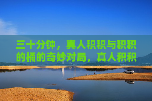 三十分钟,真人积积与积积的桶的奇妙对局,真人积积VS积积的桶,三十分钟奇妙对局 三十分钟,真人积积与积积的桶的奇妙对局,真人积积VS积积的桶,三十分钟奇妙对局