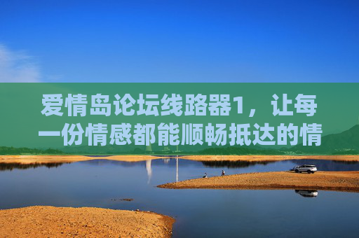 爱情岛论坛线路器1,让每一份情感都能顺畅抵达的情感摆渡人,爱情岛论坛线路器,情感摆渡人,畅通每一份情感抵达 爱情岛论坛线路器1,让每一份情感都能顺畅抵达的情感摆渡人,爱情岛论坛线路器,情感摆渡人,畅通每一份情感抵达