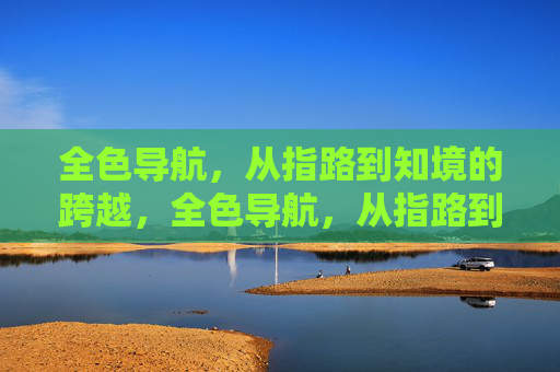 全色导航,从指路到知境的跨越,全色导航,从指路到知境的跨越 全色导航,从指路到知境的跨越,全色导航,从指路到知境的跨越