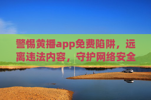 警惕黄播app免费陷阱,远离违法内容,守护网络安全与个人清白,警惕黄播app免费陷阱,守护网络安全与个人清白 警惕黄播app免费陷阱,远离违法内容,守护网络安全与个人清白,警惕黄播app免费陷阱,守护网络安全与个人清白