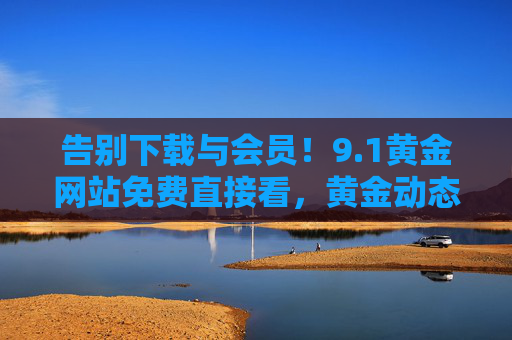 告别下载与会员！9.1黄金网站免费直接看，黄金动态一手掌握！告别下载会员！9.1黄金网站免费看，动态一手掌握