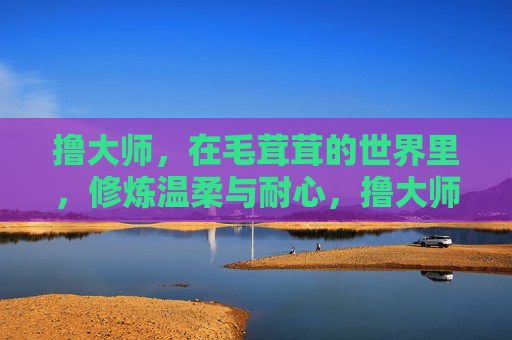 撸大师,在毛茸茸的世界里,修炼温柔与耐心,撸大师,毛茸茸世界的温柔与耐心修炼 撸大师,在毛茸茸的世界里,修炼温柔与耐心,撸大师,毛茸茸世界的温柔与耐心修炼