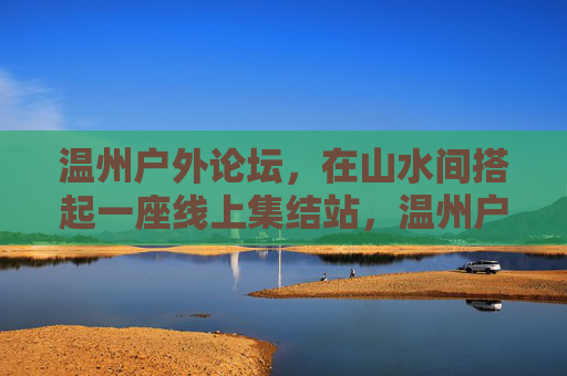 温州户外论坛,在山水间搭起一座线上集结站,温州户外论坛,山水线上集结站 温州户外论坛,在山水间搭起一座线上集结站,温州户外论坛,山水线上集结站