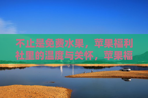 不止是免费水果,苹果福利社里的温度与关怀,苹果福利社,不止免费水果的温度关怀 不止是免费水果,苹果福利社里的温度与关怀,苹果福利社,不止免费水果的温度关怀