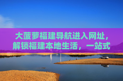 大菠萝福建导航进入网址,解锁福建本地生活,一站式实用信息指南,大菠萝福建导航,解锁本地生活的一站式实用指南 大菠萝福建导航进入网址,解锁福建本地生活,一站式实用信息指南,大菠萝福建导航,解锁本地生活的一站式实用指南