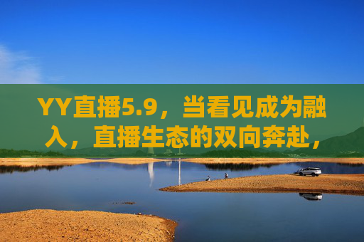 YY直播5.9,当看见成为融入,直播生态的双向奔赴,YY直播5.9,从看见到融入,直播生态的双向奔赴 YY直播5.9,当看见成为融入,直播生态的双向奔赴,YY直播5.9,从看见到融入,直播生态的双向奔赴