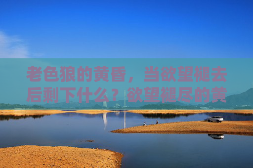 老色狼的黄昏,当欲望褪去后剩下什么?欲望褪尽的黄昏 老色狼的黄昏,当欲望褪去后剩下什么?欲望褪尽的黄昏