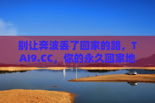 别让奔波丢了回家的路,TAI9.CC,你的永久回家地址,保存了就再也不会迷路,别让奔波丢了回家的路,TAI9.CC永久回家地址 别让奔波丢了回家的路,TAI9.CC,你的永久回家地址,保存了就再也不会迷路,别让奔波丢了回家的路,TAI9.CC永久回家地址