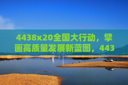 4438x20全国大行动,擘画高质量发展新蓝图,4438x20全国大行动擘画高质量发展新蓝图 4438x20全国大行动,擘画高质量发展新蓝图,4438x20全国大行动擘画高质量发展新蓝图