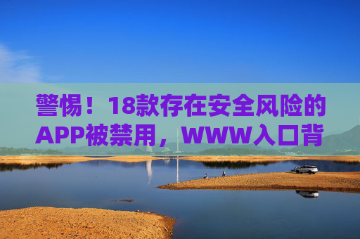 警惕!18款存在安全风险的APP被禁用,WWW入口背后的陷阱需规避,警惕!18款安全风险APP被禁用,WWW入口陷阱需规避 警惕!18款存在安全风险的APP被禁用,WWW入口背后的陷阱需规避,警惕!18款安全风险APP被禁用,WWW入口陷阱需规避