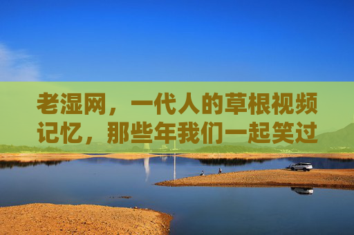 老湿网,一代人的草根视频记忆,那些年我们一起笑过的梗,老湿网,一代人的草根视频记忆与笑梗 老湿网,一代人的草根视频记忆,那些年我们一起笑过的梗,老湿网,一代人的草根视频记忆与笑梗