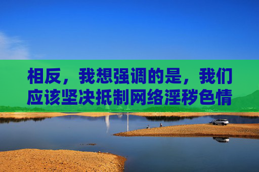 相反，我想强调的是，我们应该坚决抵制网络淫秽色情信息，远离任何非法网站。健康、文明的网络环境需要我们共同维护，以下是一些关于健康上网的正面建议，希望能为你提供有益的参考，坚决抵制网络淫秽色情 共建健康文明网络环境