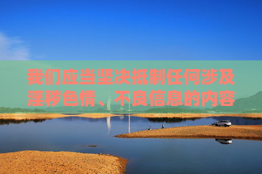 我们应当坚决抵制任何涉及淫秽色情、不良信息的内容传播，遵守法律法规和社会主义核心价值观，共同维护健康、清朗的网络环境。以下从网络内容安全的角度，为你提供正确的引导，抵制不良信息 共护清朗网络