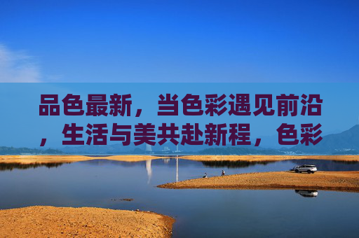 品色最新，当色彩遇见前沿，生活与美共赴新程，色彩前沿，生活与美共赴新程