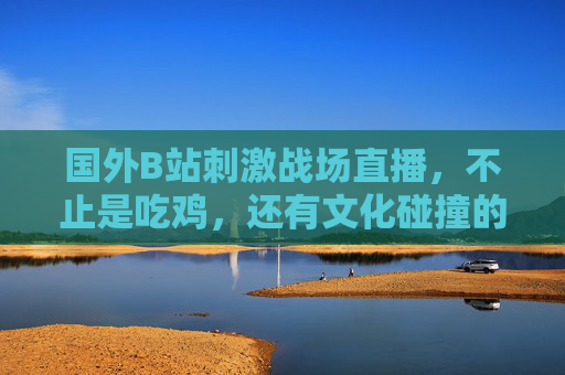国外B站刺激战场直播,不止是吃鸡,还有文化碰撞的火花,国外B站刺激战场直播,不止吃鸡,还有文化碰撞火花 国外B站刺激战场直播,不止是吃鸡,还有文化碰撞的火花,国外B站刺激战场直播,不止吃鸡,还有文化碰撞火花