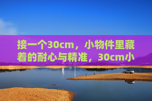 接一个30cm,小物件里藏着的耐心与精准,30cm小物件,藏着的耐心与精准 接一个30cm,小物件里藏着的耐心与精准,30cm小物件,藏着的耐心与精准