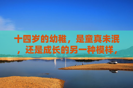 十四岁的幼稚,是童真未泯,还是成长的另一种模样,十四岁的幼稚,童真未泯,还是成长模样 十四岁的幼稚,是童真未泯,还是成长的另一种模样,十四岁的幼稚,童真未泯,还是成长模样