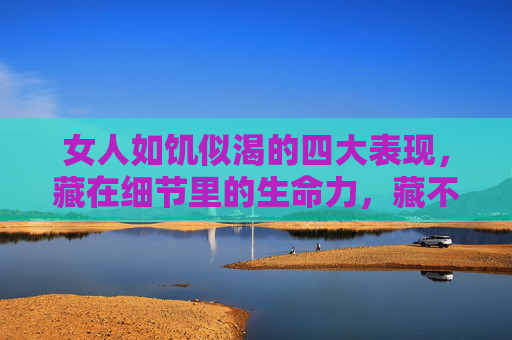 女人如饥似渴的四大表现,藏在细节里的生命力,藏不住的灵魂光,女人如饥似渴的四大表现,细节里的生命力,藏不住的灵魂光 女人如饥似渴的四大表现,藏在细节里的生命力,藏不住的灵魂光,女人如饥似渴的四大表现,细节里的生命力,藏不住的灵魂光