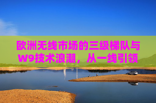 欧洲无线市场的三级梯队与W9技术浪潮,从一线引领到三线普惠,欧洲无线市场,三级梯队与W9技术浪潮的引领与普惠 欧洲无线市场的三级梯队与W9技术浪潮,从一线引领到三线普惠,欧洲无线市场,三级梯队与W9技术浪潮的引领与普惠
