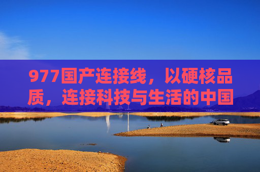 977国产连接线,以硬核品质,连接科技与生活的中国脉络,977国产连接线,硬核品质,连接科技生活的中国脉络 977国产连接线,以硬核品质,连接科技与生活的中国脉络,977国产连接线,硬核品质,连接科技生活的中国脉络