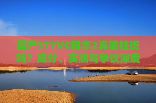 国产377VC精华2真能祛斑吗?成分、实测与争议深度解析,国产377VC精华2能否祛斑?成分实测与争议深度解析 国产377VC精华2真能祛斑吗?成分、实测与争议深度解析,国产377VC精华2能否祛斑?成分实测与争议深度解析