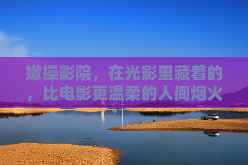 嫩操影院，在光影里藏着的，比电影更温柔的人间烟火，嫩操影院，光影里的温柔人间烟火