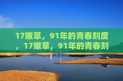 17嫩草,91年的青春刻度,17嫩草,91年的青春刻度 17嫩草,91年的青春刻度,17嫩草,91年的青春刻度