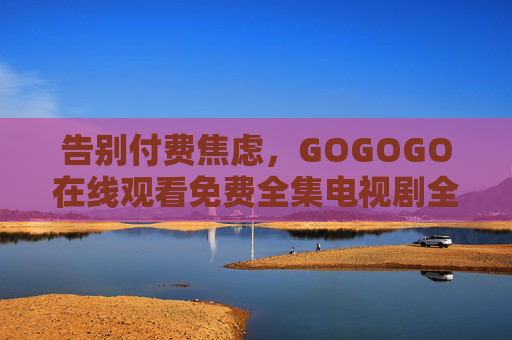 告别付费焦虑,GOGOGO在线观看免费全集电视剧全攻略,告别付费焦虑,免费全集电视剧观看全攻略 告别付费焦虑,GOGOGO在线观看免费全集电视剧全攻略,告别付费焦虑,免费全集电视剧观看全攻略