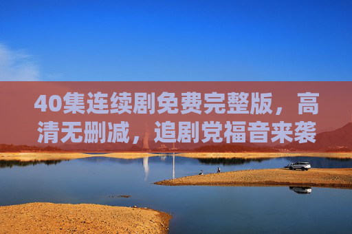 40集连续剧免费完整版，高清无删减，追剧党福音来袭！40集连续剧免费完整版高清无删减，追剧党福音！
