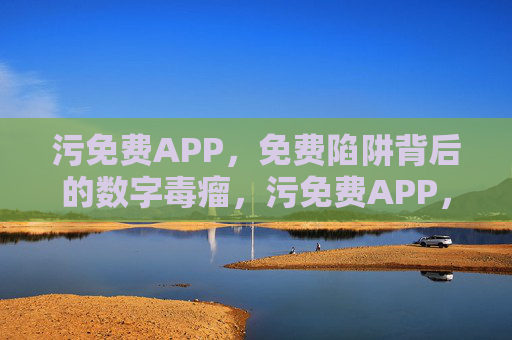 污免费APP,免费陷阱背后的数字毒瘤,污免费APP,免费陷阱背后的数字毒瘤 污免费APP,免费陷阱背后的数字毒瘤,污免费APP,免费陷阱背后的数字毒瘤