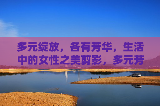 多元绽放,各有芳华,生活中的女性之美剪影,多元芳华,生活剪影中的女性之美 多元绽放,各有芳华,生活中的女性之美剪影,多元芳华,生活剪影中的女性之美