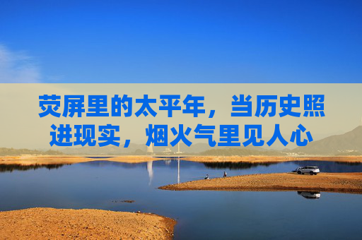荧屏里的太平年,当历史照进现实,烟火气里见人心 荧屏里的太平年,当历史照进现实,烟火气里见人心