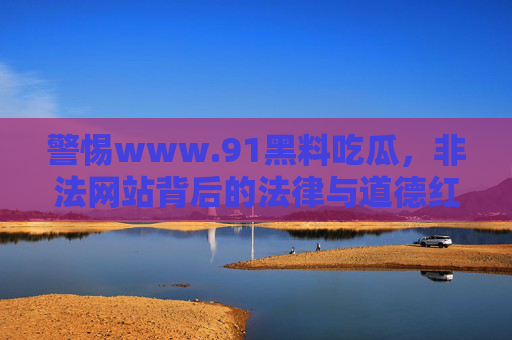 警惕www.91黑料吃瓜,非法网站背后的法律与道德红线,警惕非法吃瓜网站,法律与道德红线的警示 警惕www.91黑料吃瓜,非法网站背后的法律与道德红线,警惕非法吃瓜网站,法律与道德红线的警示