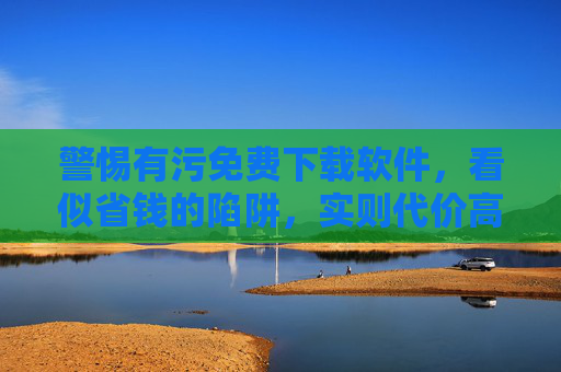 警惕有污免费下载软件，看似省钱的陷阱，实则代价高昂，警惕免费下载软件陷阱，看似省钱，实则代价高昂