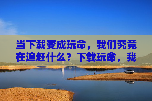 当下载变成玩命,我们究竟在追赶什么?下载玩命,我们在追赶什么? 当下载变成玩命,我们究竟在追赶什么?下载玩命,我们在追赶什么?