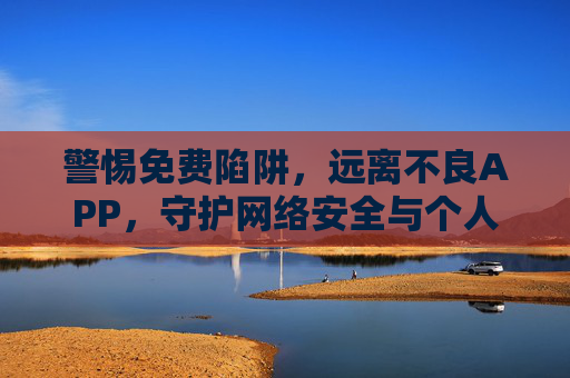 警惕免费陷阱,远离不良APP,守护网络安全与个人信息,警惕免费陷阱与不良APP,守护网络安全与个人信息 警惕免费陷阱,远离不良APP,守护网络安全与个人信息,警惕免费陷阱与不良APP,守护网络安全与个人信息