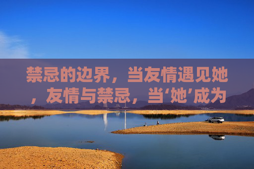 禁忌的边界，当友情遇见她，友情与禁忌，当‘她’成为边界