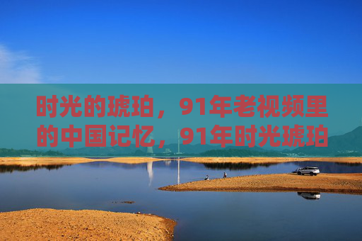 时光的琥珀,91年老视频里的中国记忆,91年时光琥珀里的中国记忆 时光的琥珀,91年老视频里的中国记忆,91年时光琥珀里的中国记忆