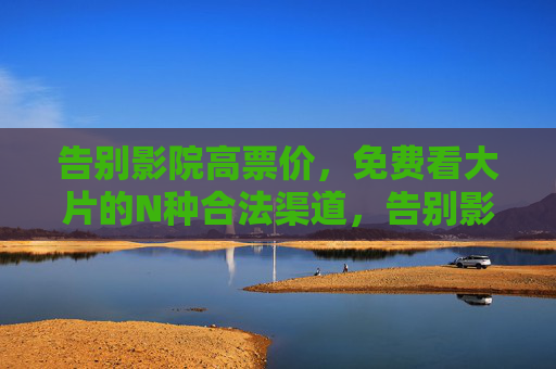 告别影院高票价，免费看大片的N种合法渠道，告别影院高票价，免费看大片的N种合法渠道