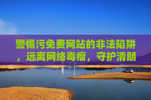 警惕污免费网站的非法陷阱,远离网络毒瘤,守护清朗空间,警惕污免费网站非法陷阱,守护清朗网络空间 警惕污免费网站的非法陷阱,远离网络毒瘤,守护清朗空间,警惕污免费网站非法陷阱,守护清朗网络空间