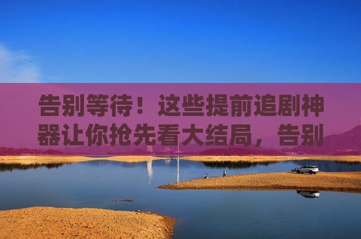 告别等待!这些提前追剧神器让你抢先看大结局,告别等待!提前追剧神器抢先看大结局 告别等待!这些提前追剧神器让你抢先看大结局,告别等待!提前追剧神器抢先看大结局