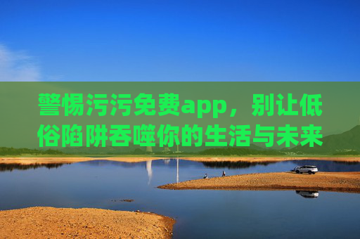警惕污污免费app,别让低俗陷阱吞噬你的生活与未来,警惕污污免费app低俗陷阱,别让它吞噬你的生活与未来 警惕污污免费app,别让低俗陷阱吞噬你的生活与未来,警惕污污免费app低俗陷阱,别让它吞噬你的生活与未来