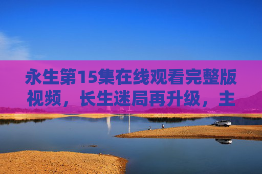 永生第15集在线观看完整版视频,长生迷局再升级,主角命运迎来关键转折!永生第15集,长生迷局升级,主角命运迎关键转折 永生第15集在线观看完整版视频,长生迷局再升级,主角命运迎来关键转折!永生第15集,长生迷局升级,主角命运迎关键转折