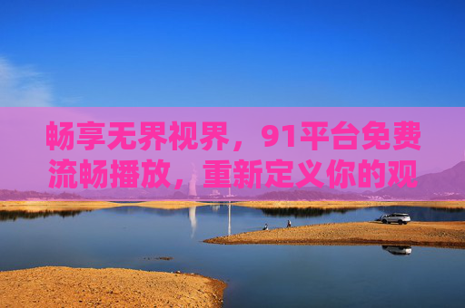 畅享无界视界,91平台免费流畅播放,重新定义你的观影体验,91平台免费流畅播放,畅享无界视界重新定义观影体验 畅享无界视界,91平台免费流畅播放,重新定义你的观影体验,91平台免费流畅播放,畅享无界视界重新定义观影体验